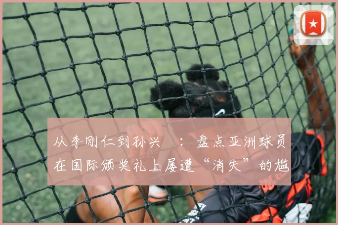 从李刚仁到孙兴慜：盘点亚洲球员在国际颁奖礼上屡遭“消失”的尴尬时刻与深层原因