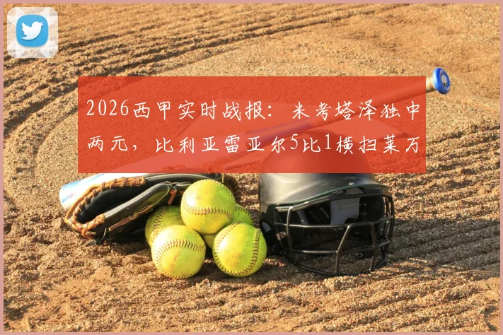 2026西甲实时战报：米考塔泽独中两元，比利亚雷亚尔5比1横扫莱万特，升入欧冠区