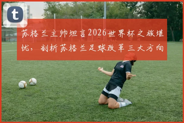 苏格兰主帅坦言2026世界杯之旅堪忧，剖析苏格兰足球改革三大方向与未来挑战