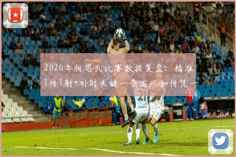 2026年何思凡比赛数据复盘：精准1传1射+补时关键一条龙，如何凭一己之力杀死比赛悬念？