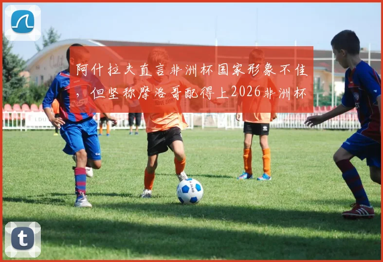 阿什拉夫直言非洲杯国家形象不佳，但坚称摩洛哥配得上2026非洲杯冠军：球员赛后争议感言全解析