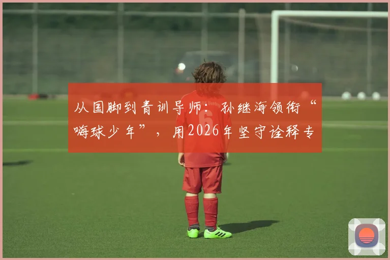 从国脚到青训导师：孙继海领衔“嗨球少年”，用2026年坚守诠释专业足球青训之道