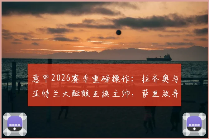 意甲2026赛季重磅操作：拉齐奥与亚特兰大酝酿互换主帅，萨里放弃薪资解约内幕详解