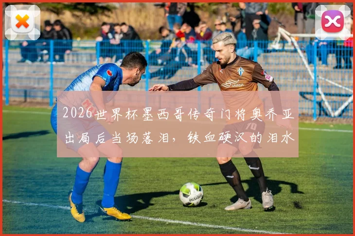 2026世界杯墨西哥传奇门将奥乔亚出局后当场落泪，铁血硬汉的泪水承载了多少不甘与骄傲