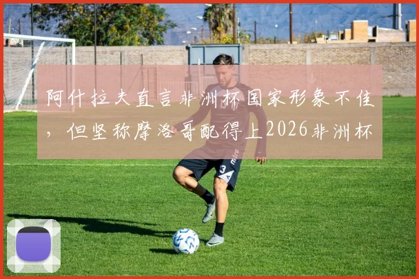 阿什拉夫直言非洲杯国家形象不佳，但坚称摩洛哥配得上2026非洲杯冠军：球员赛后争议感言全解析