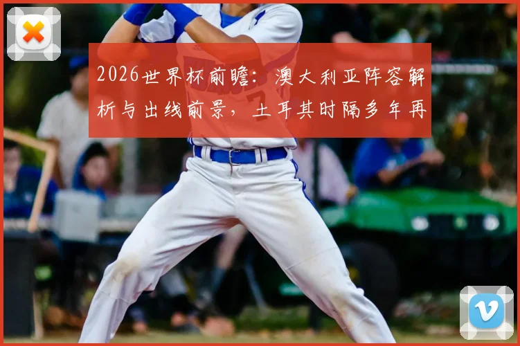 2026世界杯前瞻：澳大利亚阵容解析与出线前景，土耳其时隔多年再战能否抢分？