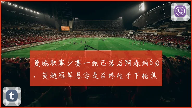 曼城联赛少赛一轮已落后阿森纳6分，英超冠军悬念是否终结于下轮焦点对决？
