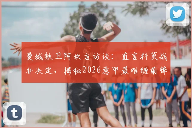 曼城铁卫阿坎吉访谈：直言科莫战非决定，揭秘2026意甲最难缠前锋霍伊伦防守心得