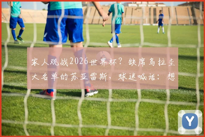 家人观战2026世界杯？缺席乌拉圭大名单的苏亚雷斯，球迷喊话：想他了吗