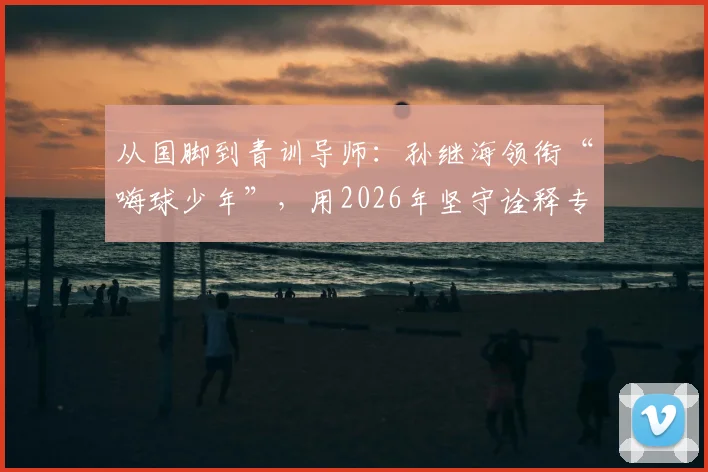 从国脚到青训导师:孙继海领衔“嗨球少年”,用2026年坚守诠释专业足球青训之道