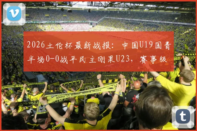 2026土伦杯最新战报：中国U19国青半场0-0战平民主刚果U23，赛事级别与国青前景解析