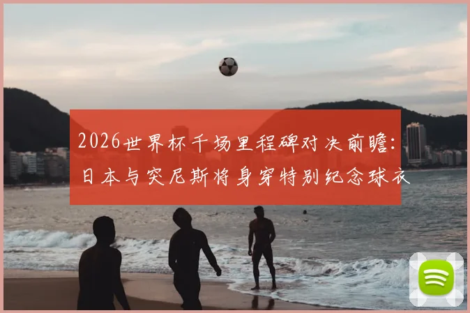 2026世界杯千场里程碑对决前瞻：日本与突尼斯将身穿特别纪念球衣出战第1000场比赛