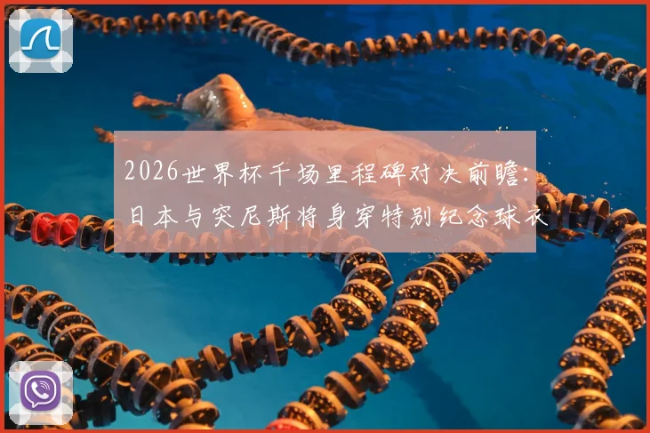2026世界杯千场里程碑对决前瞻：日本与突尼斯将身穿特别纪念球衣出战第1000场比赛