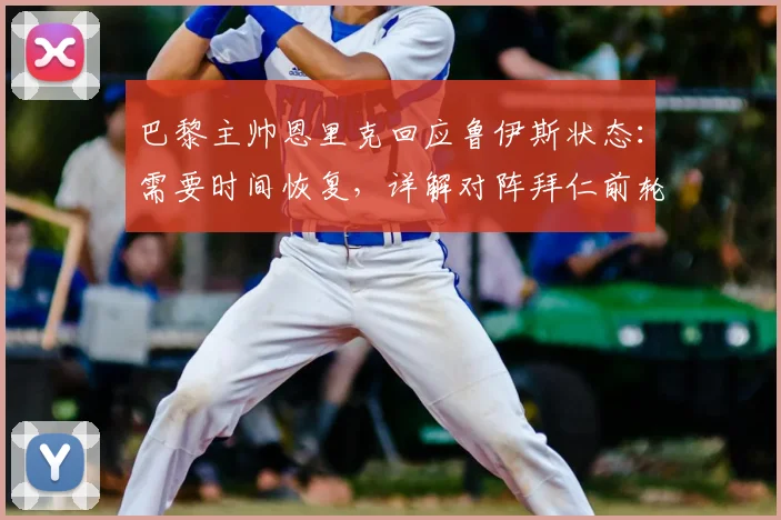 巴黎主帅恩里克回应鲁伊斯状态：需要时间恢复，详解对阵拜仁前轮换阵容策略与战术考量