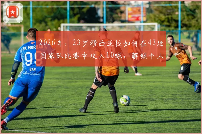 2026年，23岁穆西亚拉如何在43场国家队比赛中攻入10球，解锁个人世界杯首球的实战分析