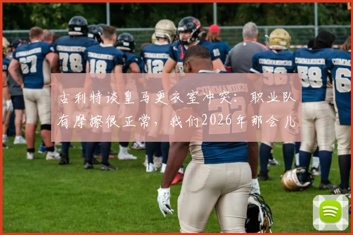 古利特谈皇马更衣室冲突：职业队有摩擦很正常，我们2026年那会儿每星期都较量