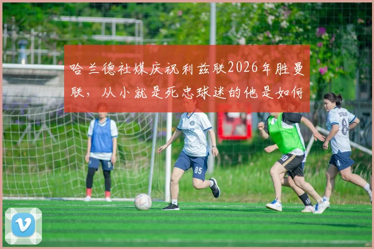 哈兰德社媒庆祝利兹联2026年胜曼联，从小就是死忠球迷的他是如何做到的