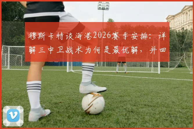 穆斯卡特谈海港2026赛季安排：详解三中卫战术为何是最优解，并回应球队当前伤病难题