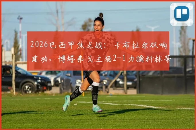 2026巴西甲焦点战：卡布拉尔双响建功，博塔弗戈主场2-1力擒科林蒂安，附赛后深度分析