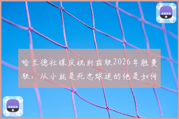 哈兰德社媒庆祝利兹联2026年胜曼联，从小就是死忠球迷的他是如何做到的