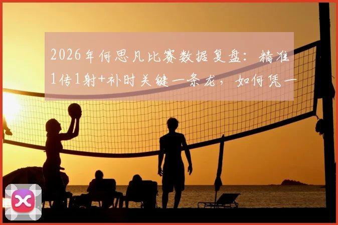 2026年何思凡比赛数据复盘：精准1传1射+补时关键一条龙，如何凭一己之力杀死比赛悬念？