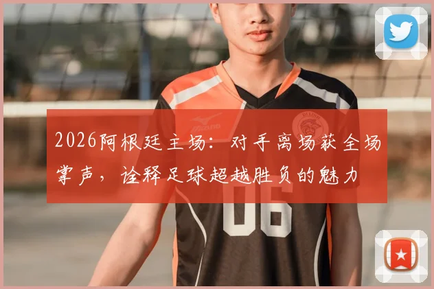 2026阿根廷主场:对手离场获全场掌声,诠释足球超越胜负的魅力