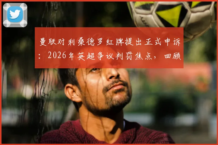曼联对利桑德罗红牌提出正式申诉：2026年英超争议判罚焦点，回顾事件全过程及对球队后续影响