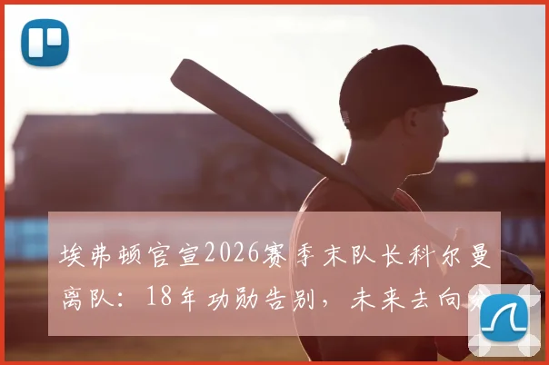 埃弗顿官宣2026赛季末队长科尔曼离队：18年功勋告别，未来去向分析与球队影响解读