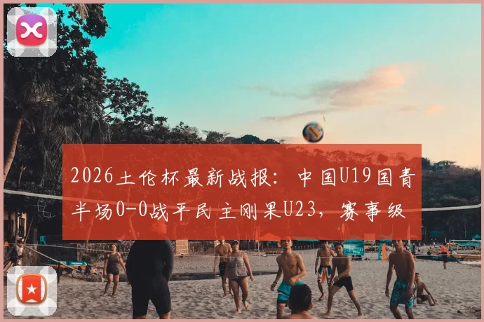 2026土伦杯最新战报：中国U19国青半场0-0战平民主刚果U23，赛事级别与国青前景解析
