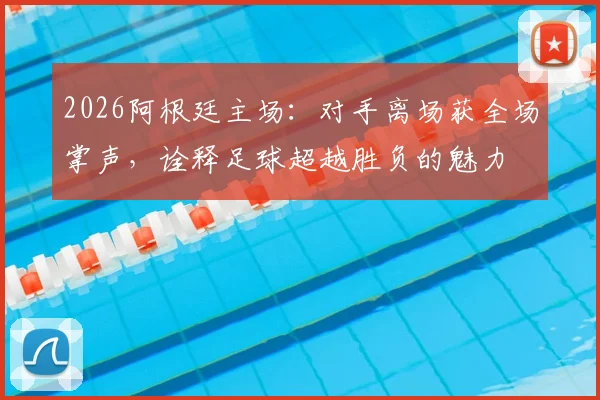 2026阿根廷主场：对手离场获全场掌声，诠释足球超越胜负的魅力