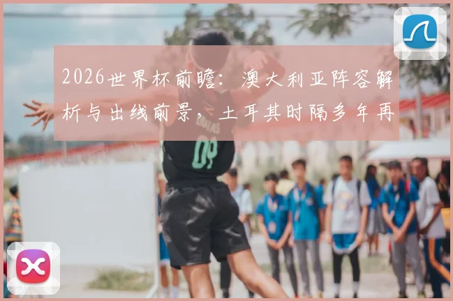 2026世界杯前瞻：澳大利亚阵容解析与出线前景，土耳其时隔多年再战能否抢分？