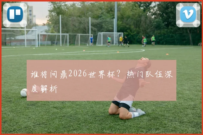 谁将问鼎2026世界杯？热门队伍深度解析