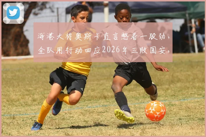 海港大将奥斯卡直言憋着一股劲，全队用行动回应2026年三败国安，进球后终于解气