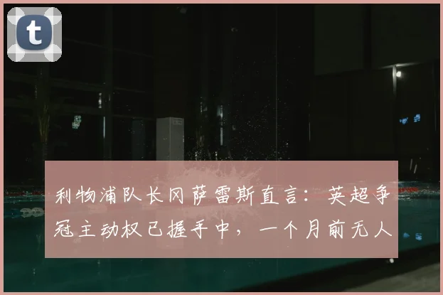 利物浦队长冈萨雷斯直言：英超争冠主动权已握手中，一个月前无人敢信