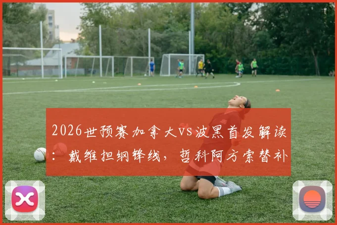 2026世预赛加拿大vs波黑首发解读：戴维担纲锋线，哲科阿方索替补缘由与战术影响