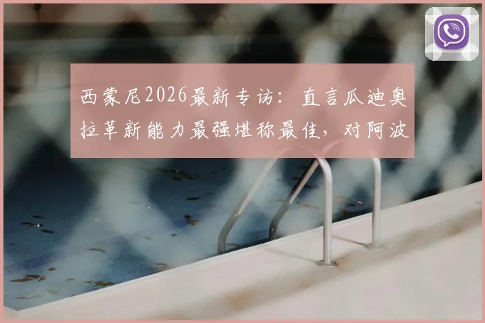 西蒙尼2026最新专访：直言瓜迪奥拉革新能力最强堪称最佳，对阿波罗俱乐部未来投入持保留态度