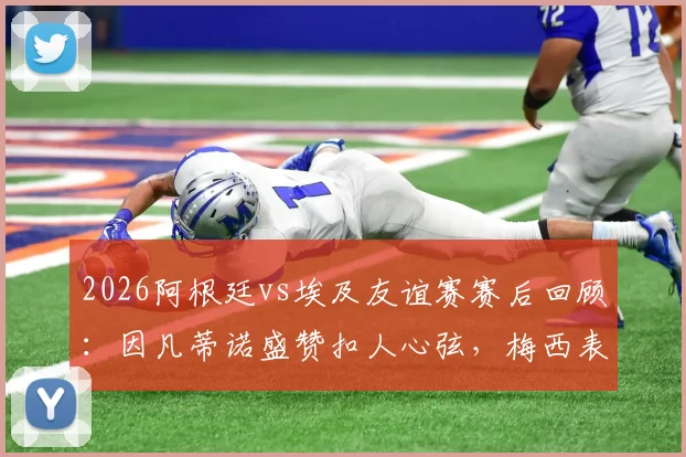 2026阿根廷vs埃及友谊赛赛后回顾：因凡蒂诺盛赞扣人心弦，梅西表现引热议，附比赛集锦与经典对决盘点