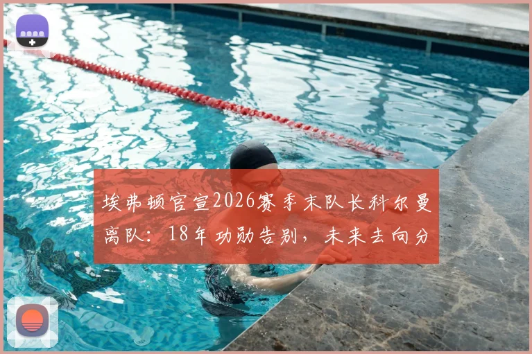 埃弗顿官宣2026赛季末队长科尔曼离队：18年功勋告别，未来去向分析与球队影响解读
