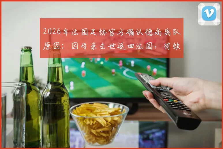 2026年法国足协官方确认德尚离队原因：因母亲去世返回法国，将缺席对阵挪威关键战