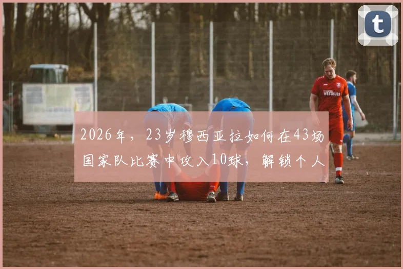 2026年，23岁穆西亚拉如何在43场国家队比赛中攻入10球，解锁个人世界杯首球的实战分析