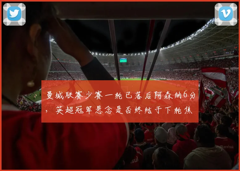 曼城联赛少赛一轮已落后阿森纳6分，英超冠军悬念是否终结于下轮焦点对决？