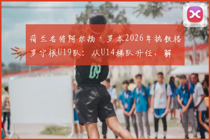 荷兰名将阿尔扬·罗本2026年执教格罗宁根U19队：从U14梯队升任，解析其青训理念与未来规划