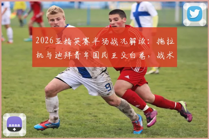 2026亚精英赛半场战况解读：拖拉机与迪拜青年国民互交白卷，战术角力致僵局未破