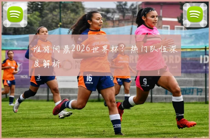 谁将问鼎2026世界杯？热门队伍深度解析