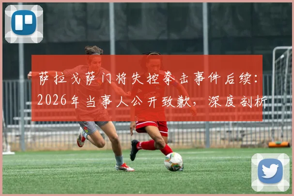 萨拉戈萨门将失控拳击事件后续：2026年当事人公开致歉，深度剖析球场暴力与职业球员情绪管理