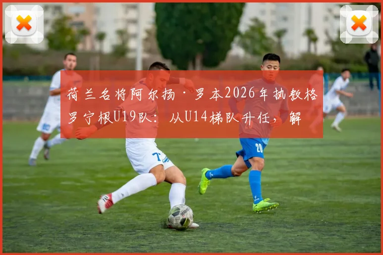 荷兰名将阿尔扬·罗本2026年执教格罗宁根U19队：从U14梯队升任，解析其青训理念与未来规划