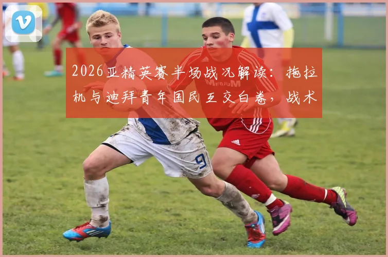 2026亚精英赛半场战况解读：拖拉机与迪拜青年国民互交白卷，战术角力致僵局未破