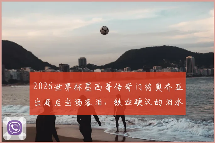2026世界杯墨西哥传奇门将奥乔亚出局后当场落泪，铁血硬汉的泪水承载了多少不甘与骄傲
