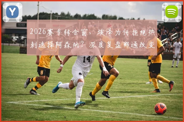 2026赛季转会窗，埃泽为何拒绝热刺选择阿森纳？深度复盘那通改变命运的电话与阿尔特塔说服细节