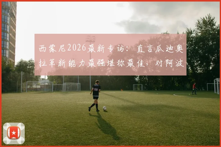 西蒙尼2026最新专访：直言瓜迪奥拉革新能力最强堪称最佳，对阿波罗俱乐部未来投入持保留态度
